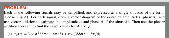 PROBLEM: Each of the following signals may be simplified, and expressed as a single sinusoid of the form A cos(or + φ). For each signal, draw a vector diagram of the complex amplitudes (phasors), and use vector addition to estimate the amplitude A and phase φ of the sinusoid. Then use the phasor addition theorem to find the exact values for A and φ. (a) xa(t) = 3 cos(388mt-4T/3) + cos(388m t + 3T/4)