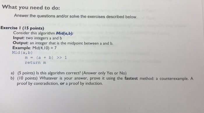 What you need to do: Answer the questions and/or solve the exercises described below. Exercise I (15 points) Consider this algorithm Mid(a,b): Input: two integers a and b Output: an integer that is the midpoint between a and b. Example: Mid(4,10) 7 Mid (a,b) m(a b) >>1 return m a) (5 points) Is this algorithm correct? (Answer only Yes or No) b) (10 points) Whatever is your answer, prove it using the fastest method: a counterexample. A proof by contradiction, or a proof by induction.