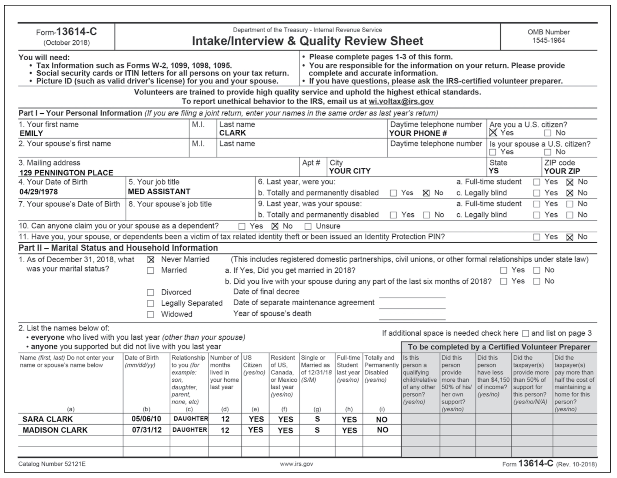 Form-13614-C Department of the Treasury -Internal Revenue Service Intake/Interview & Quality Review Sheet OMB Number 1545-1964 (October 2018) Please complete pages 1-3 of this form You are responsible for the information on your return. Please provide complete and accurate information If you have questions, please ask the IRS-certified volunteer preparen You will need: Tax Information such as Forms W-2, 1099, 1098, 1095 Social security cards or ITIN letters for all persons on your tax return Picture ID (such as valid drivers license) for you and your spouse Volunteers are trained to provide high quality service and uphold the highest ethical standards To report unethical behavior to the IRS, email us at Part I - Your Personal Information (If you are filing a joint return, enter your names in the same order as last years return) 1. Your first name EMILY 2. Your spouses first name M.I. Last name Daytime telephone number Are you a U.S. citizen? YOUR PHONE # CLARK M.I. Last name Daytime telephone number Is your spouse a U.S. citizen? 3. Mailing address 129 PENNINGTON PLACE 4. Your Date of Birth 04/29/1978 7. Your spouses Date of Birth 8. Your spouses job title State YOUR CITY YOUR ZIP a. Full-time student Yes No 6. Last year, were you: b. Totally and permanently disabled Yes No c. Legally blind 9. Last year, was your spouse: b. Totally and permanently disabled Yes No c. Legally blind 5. Your job title MED ASSISTANT a. Full-time student □ Yes □ No 10. Can anyone claim you or your spouse as a dependent? Yes 凶No Unsure 11. Have you, your spouse, or dependents been a victim of tax related identity theft or been issued an Identity Protection PIN? Part II-Marital Status and Household Information 1. As of December 31, 2018, what X Never Married (This includes registered domestic partnerships, civil unions, or other formal relationships under state law) was your marital status? Married a. If Yes, Did you get married in 2018? b. Did you live with your spouse during any part of the last six months of 2018 YesNo Date of final decree Date of separate maintenance agreement Year of spouses death vorced □ Legally Separated □ Widowed 2. List the names below of everyone who lived with you last year (other than your spouse) anyone you supported but did not live with you last year If additional space is needed check hereand list on page 3 To be completed by a Certified Volunteer Preparer Name (first, last) Do not enter your Date of Birth Relationship Number of US name or spouses name below Resident Single or Full-time Totally and Is this Did this Did this Did the mm/ddlyy) toyou (for months Citizen of US, Married as Student Permanently person a personperson taxpayer(s) taxpayer(s) example: lived in (yes/no) Canada, of 12/31/18 last year Disabled qualifying provide have less provide more pay more than son daughter, last year parent, none, eto) your home or Mexico (S/M) last year (yes/no) (yesno) | (yes/no) child/relative | more than of any other 50% of his/ | of income? | support for person? her own (yes/no) this person? (yes/no)support? | than $4,150 | than 50% of | half the cost of l maintaining a home for this yes/no/N/A) person? (yes/no) SARA CLARK MADISON CLARK 05/06/10 DAUGHTER12 07131/12 DAUGHTER12 YES YES YES YES YES YES Catalog Number 52121E www.irs.gov Form 13614-C (Rev. 10-2018)