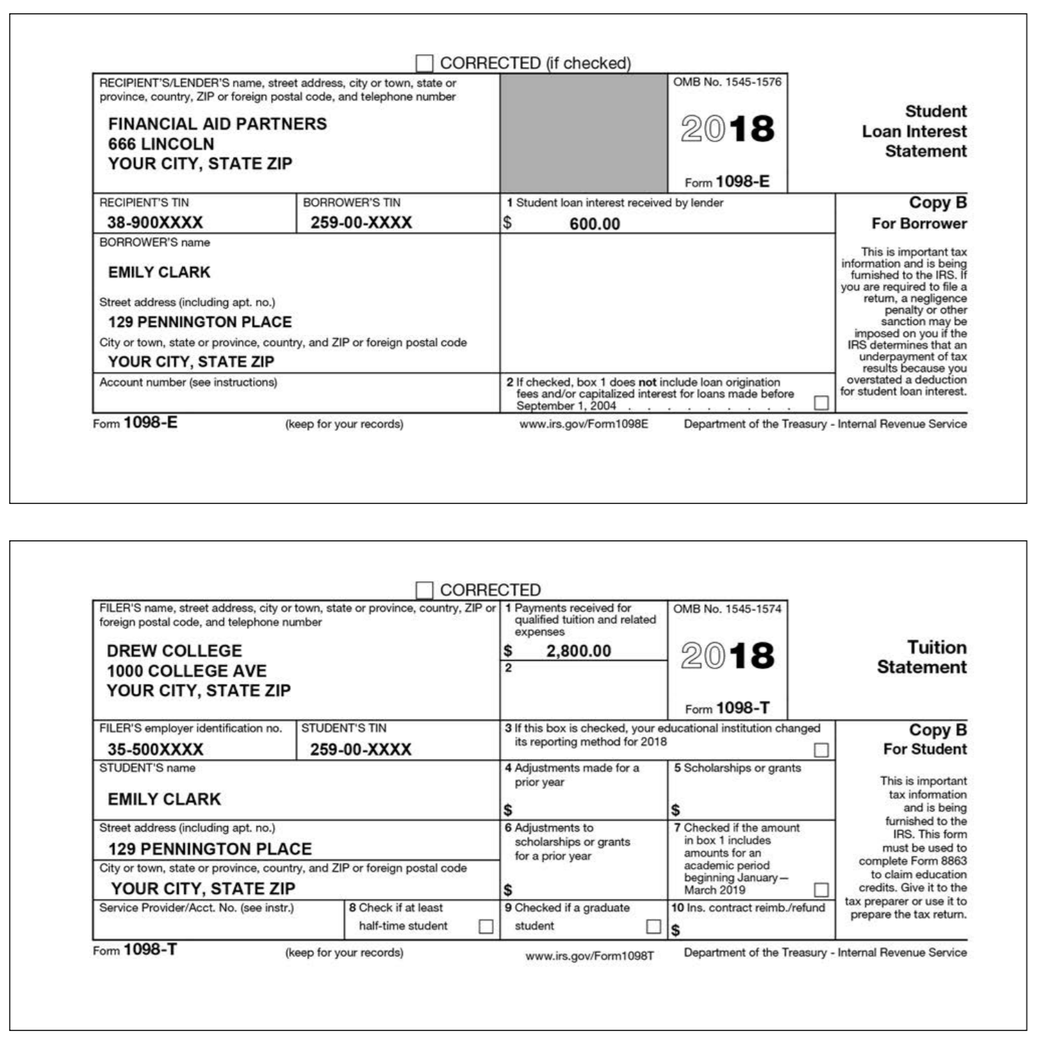 CORRECTED (if checked OMB No. 1545-1576 RECIPIENTS/LENDERS name, street address, city or town, state or province, country, ZIP or foreign postal code, and telephone number FINANCIAL AID PARTNERS 666 LINCOLN YOUR CITY, STATE ZIP 2018 Student Loan Interest Statement Form 1098-E RECIPIENTS TIN BORROWERS TIN 1 Student loan interest received by lender 38-900XXXX BORROWERS name 259-00-XXXX 600.00 For Borrower This is important tax information and is being fumished to the IRS. If you are required to file a retum, a negligence EMILY CLARK Street address (including apt. no.) or 129 PENNINGTON PLACE City or town, state or province, country, and ZIP or foreign postal code sanction may be on you if the IRS determines that an of tax you overstated a deduction for student loan interest. er YOUR CITY, STATE ZIP Account number (see instructions) results 2 If checked, box 1 does not include loan origination fees and/or capitalized interest for loans made before ember 1, 2004 Fom 1098-E (keep for your records) www.irs.gov/Form1098E Department of the Treasury Internal Revenue Service CORRECTED FILERS name, street address, city or town, state or province, country, ZIP or 1 Payments received for foreign postal code, and telephone number OMB No. 1545-1574 qualified tuition and related DREW COLLEGE 1000 COLLEGE AVE YOUR CITY, STATE ZIP $ 2.800,.00 2018 Tuition Statement Form 1098-T FILERS employer identification no. STUDENTS TIN 3 If this box is checked, your educational institution changed its reporting method for 2018 35-500XXXX STUDENTS name 259-00-XXXX For Student 4 Adjustments made for 5 Scholarships or grants This is important tax information and is being furnished to the IRS. This form must be used to complete Form 8863 to claim education credits. Give it to the tax preparer or use it to prepare the tax return. prior year EMILY CLARK Street address (including apt. no.) 6 7 Checked if the amount scholarships or grants for a prior year in box 1 includes amounts for an academic period 129 PENNINGTON PLACE City or town, state or province, country, and ZIP or foreign postal code anu YOUR CITY, STATE ZIP March 2019 Service Provider/Acct. No. (see instr.) 8 Check if at least 9 Checked if a graduate 10 Ins. contract reimb/refund half-time studentstudent Form 1098-T (keep for your records) Department of the Treasury-Internal Revenue Service www.irs.gov/Form1098T