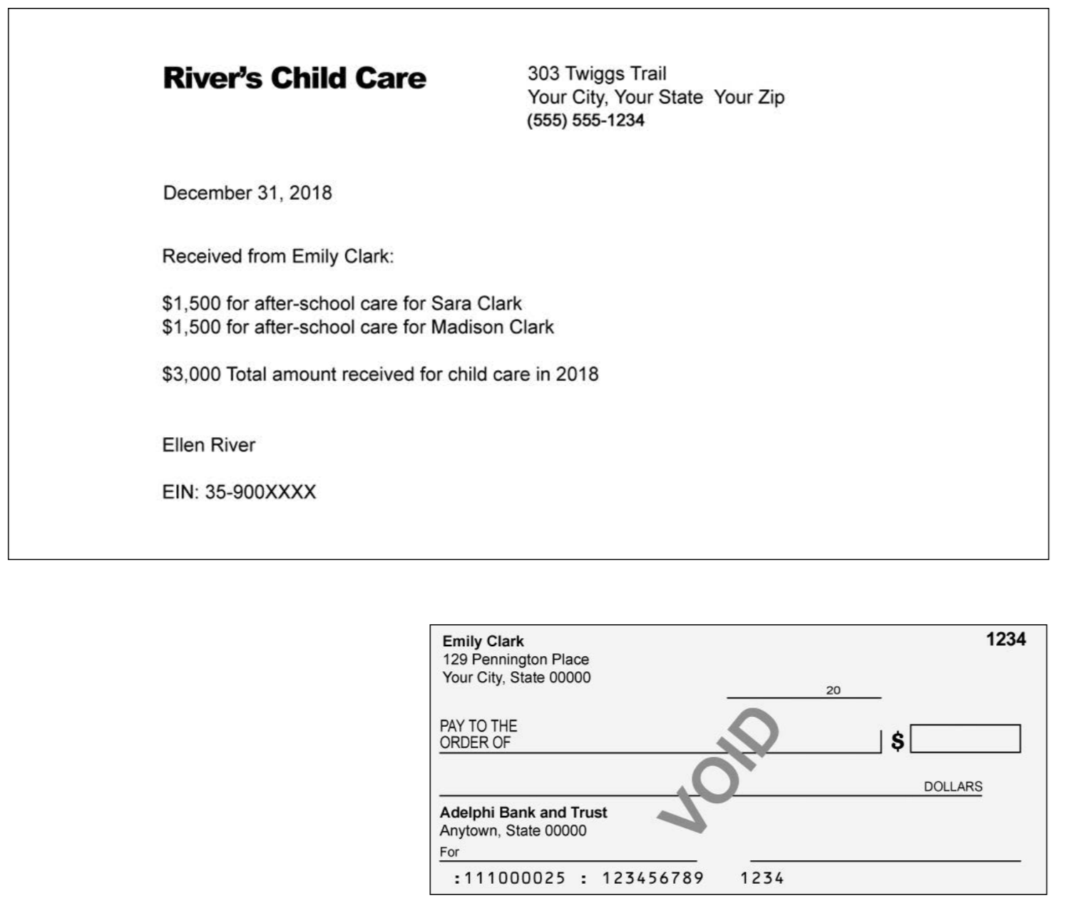 303 Twiggs Trail Your City, Your State Your Zip (555) 555-1234 Rivers Child Care December 31, 201 Received from Emily Clark $1,500 for after-school care for Sara Clark $1,500 for after-school care for Madison Clark $3,000 Total amount received for child care in 2018 Ellen River EIN: 35-900XXXX 1234 Emily Clark 129 Pennington Place Your City, State 00000 20 PAY TO THE ORDER OF DOLLARS Adelphi Bank and Trust Anytown, State 00000 For : 111000025 123456789 1234