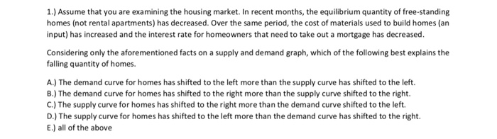 1.) Assume that you are examining the housing market. In recent months, the equilibrium quantity of free-standing homes (not rental apartments) has decreased. Over the same period, the cost of materials used to build homes (arn input) has increased and the interest rate for homeowners that need to take out a mortgage has decreased. Considering only the aforementioned facts on a supply and demand graph, which of the following best explains the falling quantity of homes. A.) The demand curve for homes has shifted to the left more than the supply curve has shifted to the left. B.) The demand curve for homes has shifted to the right more than the supply curve shifted to the right. C.) The supply curve for homes has shifted to the right more than the demand curve shifted to the left. D.) The supply curve for homes has shifted to the left more than the demand curve has shifted to the right. E.) all of the above