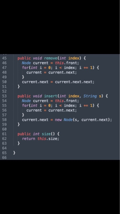 45 public void remove(int index) 46 47 48 49 50 51 52 53 public void insert (int index, String s) 54 Node current this.front; for(int í= 0; i< index ; i+= 1) { current = current.next; current . next current . next. next ; = Node current this. front; for(int i=0; i< index ; i+= 1) { 56 57 58 59 60 61 public int size) 62 63 64 65 current current.next; current.next new Node(s, current.next) return this.size;