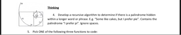 Thinking 4. Develop a recursive algorithm to determine if there is a palindrome hidden within a longer word or phrase. E.g. Some like cakes, but I prefer pie. Contains the palindrome I prefer pi. Ignore spaces 5. Pick ONE of the following three functions to code: