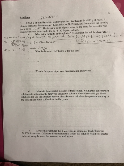 Problems 5. 18.9526 g of iron(II) sulfate heptahydrate are dissolved in 54.4800 g of water. A student measures the volume of the solution as 74.852 mL and determines the freezing point to be 3.225°C. The freezing point of pure water on the same thermometer was measured by the same student to be 0.150 degrees celsius. a. What is the molality of the solution? (Rem ember this salt is a hydrate ) mo eol saw/kg. Sove- ラjwn ot sa Itis:/弥ql +(g.o2x1), r) c 218. b. What is the vant Hoff factor, i, for this data? .What is the apparent per cent dissociation in this system? d. Calculate the expected molarity of this solution. Noting that concentrated solutions do not ordinarily behave as though the solute is 100% dissociated (as dilute solutions do), use the apparent per cent dissociation to calculate the apparent molarity of the iron(II) and of the sulfate ions in this system. e. A student determines that a 2.075 molal solution of this hydrate was 24.35% dissociated. Calculate the temperature at which this solution would be expected to freeze using the same thermometer as used above.
