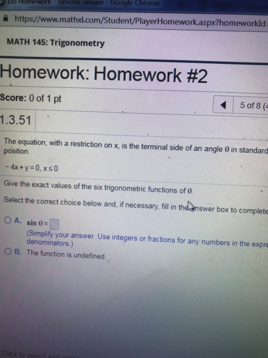 D6 Homework simone salaam-Google Chrome eworkld 슬 https://www.mathxl.com/Student/PlayerHomework.aspx?hom MATH 145: Trigonometry Homework: Homework #2 Score: 0 of 1 pt 5 of 8 ( 1.3.51 The equation, with a restriction on x, is the terminal side of an angle 0 in standard position. -4x + y 0, xs0 Give the exact values of the six trigonometric functions of 0 Select the correct choice below and,if necessary, ill n the-answer box to complete O A. sin 0- (Simplify your answer Use integers or fractions for any numbers in the expre denominators.) O B. The function is undefined