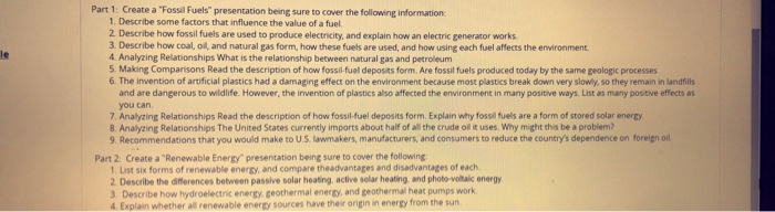 Part 1: Create a Fossil Fuels presentation being sure to cover the following information 1. Describe some factors that influence the value of a fuel 2 Describe how fossil fuels are used to produce electricity, and explain how an electric generator works 3. Describe how coal, oil, and natural gas form, how these fuels are used, and how using each fuel affects the environment 4 Analyzing Relationships What is the relationship between natural gas and petroleum S Making Comparisons Read the description of how fossil-fuel deposits form. Are fossil fuels produced today by the same peologic processes 6. The invention of artificial plastics had a damaging effect on the environment because most plastics break down very slowly, so they remain in andfills le and are dangerous to wildlife. However, the invention of plastics also affected the environment in many positive ways. List as many positive effects as you can. 7. Analyzing Relationships Read the description of how fossil-fuel deposits form. Explain why fossil fuels are a form of stored solar enerty 8. Analyzing Relationships The United States currently imports about half of althe crude ol it uses. Why might this be a problem? 9. Recommendations that you would make to U.S. lawmakers, manufacturers, and consumers to reduce the countrys dependence on foreign oil Part 2 Create a Renewable Energy presentation being sure to cover the following 1. List six forms of renewable energy, and compare theadvantages and disadvantages of each 2 Describe the differences between passive solar heating, active solar heating and phote -volitalc energy 3 Describe how hydroelectric energy. geothermal energy, and geothermal heat pumps work 4. Explain whether all renewable energy sources have their origin in energy from the sun