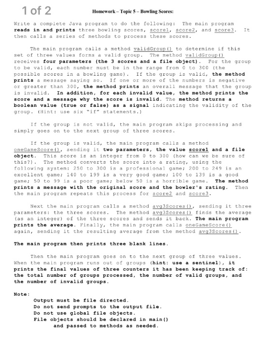 1 of 2 Homework- Topic 5-Bowling Scores: Write a complete Java program to do the following: The main program reads in and prints three bowling scores, scorel. score2, and score3. It then calls a series of methods to process these scores The main program calls a method validGroup ) to determine sf this set of three values forms a valid group. The method validGrOUpO receives four parameters (the scores and a file object)For the group to be valid, each number must be in the range from 0 to 3c0 (the possible scores in a bowling game). If the group is valid, the method prints a message saying so.I one or more of the numbers is negative or greater than 300, the method prints an overall message that the group is ina lid. In addition, f r each invalid value, the method prints the score and a message why the score is invalid. The method returns a boolean value (true or false) as a signal indicating the validity of the group. (Hint: use six if statements. If the group is not valid, the main program skips processing and simply goes on to the next group of three scores If the group is valid, the main program calls a method oneGameScore ), sending it two parameters, the value scorel and a file object. This score is an integer from 0 to 300 (how can we be sure of this?). The mcthod converts thc score into a rating, using the following system: 250 to 300 is a professional game: 200 to 249 is an excellent game: 140 to 199 is a very good game: 100 to 139 is a good game: 50 to 99 is a poor game; below 50 is a horrible game. The method prints a message with the original score and the bowler s rating. Then the main progran repeats this process for scorez and score3 Next the main program calls a method ava3Scores(). sending it three parameters: the three scores. The method avg3Scoresfinds the average (as an integer) of the three scores and sends it back. The main program prints th average. Finally, the main program calls oneGameScore again, sending it the resulting average Erom the method av The main program then prints three blank lines Then the main program goes on to the next group of three values When the main program runs out of groups (hint: use a sentinel), it prints the final values of three counters it has been keeping track of: the total number of groups processed, the number of valid groups, and the number of invalid groups Note: Output must be file directed Do not send prompts to the output file Do not use global file objects File objects should be declared in main () and passed to methods as needed