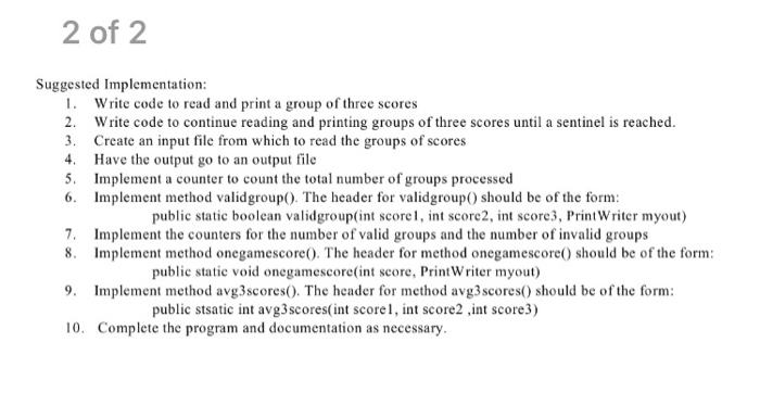 2 of 2 Suggested Implementation 1. Write code to read and print a group of three scores 2. Write code to continue reading and printing groups of three scores until a sentinel is reached 3 Create an input file from which to read the groups of scores 4 Have the output go to an output file 5. Implement a counter to count the total number of groups processed 6 Implement method validgroup). The header for validgroup) should be of the form public static boolean validgroup(int score1, int score2, int score3, Print Writer myout) 7. Implement the counters for the number of valid groups and the number of invalid groups 8. Implement method onegamescore). The header for method onegamescore) should be of the form public static void onegamescore(int score, Print Writer myout) 9. Implement method avg3scores(). The header for method avg3scores) should be of the form public stsatic int avg3scores(int score, int score2 int score3) 10. Complete the program and documentation as necessary