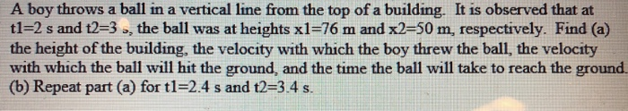 A boy throws a ball in a vertical line from the top of a building. It is observed that at tl-2 s and t2-3 o, the ball was at heights x1-76 m and x2-50 m, respectively. Find (a) the height of the building, the velocity with which the boy threw the ball, the velocity with which the ball will hit the ground, and the time the ball will take to reach the ground (b) Repeat part (a) for tl 2.4 s and t2-3.4 s.