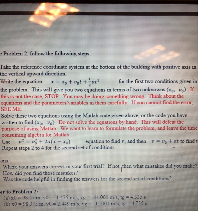 e Problem 2, follow the following steps: Take the reference coordinate system at the bottom of the building with positive axis in the vertical upward direction. Write the equation x xo vot at the problem. This will give you two equations in terms of two unknowns (xo, vo). If this is not the case, STOP. You may be doing something wrong. Think about the equations and the parameters/variables in them carefully If you cannot find the error, SEE ME Solve these two equations using the Matlab code given above, or the code you have written to find (xo, vo). Do not solve the equations by hand. This will defeat the purpose of using Matlab. We want to learn to formulate the problem, and leave the time consuming algebra for Matlab Use v vó2a(x xo) equation to find v, and thenvvo at to find t Repeat steps 2 to 4 for the second set of conditions. for the first two conditions given in ons: Where your answers corect in your first trial? If not then what mistakes did you make? How did you find those mistakes? Was the code helpful in finding the answers for the second set of conditions? er to Problem 2: (a) x0-98.57 m, v01475 m s, vg --44.001 m s, tg 4.335 s (b) x0-98.375 m, v0 2.449 m s, vg --44.001 m s, tg 4.735 s