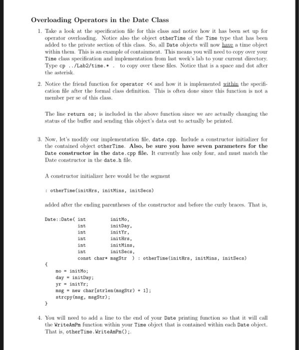Overloading Operators in the Date Class 1. Take a look at the specification file for this class and nocehow it has been set up for operator overloading. Notice also the object otherTime of the Time type that has been added to the private section of this class. So, all Date objects will now have a time object within them. This is an example of containment. This means you will need to copy over your Time class specification and implementation fron last weeks lab to your current directory Type cp . ./Lab2/time. * to copy over these files. Notice that is a space and dot after the asterisk 2. Notice the friend function for operator < and how it is implemented within the specifi- cation file after the formal class definition. This is often done since this function is not a member per se of this class. The line return os; is included in te above function since we are actually changing the status of the buffer and sending this objects data out to actually be printed. 3. Now, lets modify our implementation file, date.cpp. Include a constructor initializer for the contained object otherTime. Also, be sure you have seven parameters for the Date constructor in the date.cpp file. It currently has only four, and must match the Date constructor in the date.h file A constructor initializer here would be the segment : otherTime(initHrs, initMins, initSecs) added after the ending parentheses of the constructor and before the curly braces. That is, Date: :Date int int int int int int const char* msgStrotherTine(initHrs, initMins, initSecs) initMo, initDay, initYr, initHre initMins initSeca, mo initMo; day initDay: yrinitYr: mag neu char[strlen (nsgStr; strcpy (msg, msgStr; 4. You will need to add a line to the end of your Date printing function so that it will call the WriteAmPm function within your Time object that is contained within each Date object. That is, otherTime.WriteA Pm);