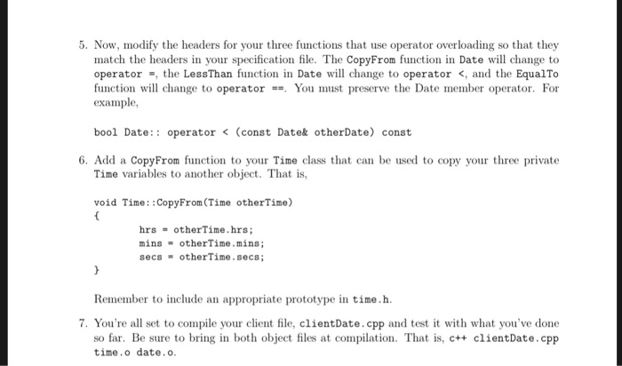 5. Now, modify the headers for your three functions that use operator overloading so that they match the headers in your specification file. The CopyFrom function in Date will change to operatorthe LessThan function in Date will change to operator <, and the EqualTo function will change to operator-=. You must preserve the Date member operator. For example, bool Date: operatotDatat otherDate) coast 6. Add a CopyFrom function to your Time class that can be used to copy your three private Time variables to another object. That is void Time: :CopyFrom(Time otherTime) hrs-otherTime.hrs; míns otherTime . míns; secs otherTime.secs Remember to include an appropriate prototype in time.h 7. Youre all set to compile your client file, clientDate.cpp and test it with what youve done so far. Be sure to bring in both object files at compilation. That is, c++ clientDate.cpp time.o date.o.