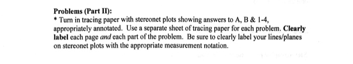 Problems (Part II: Turn in tracing paper with stereonet plots showing answers to A, B & 1-4, appropriately annotated. Use a separate sheet of tracing paper for each problem. Clearly label each page and each part of the problem. Be sure to clearly label your lines/planes on stereonet plots with the appropriate measurement notation.