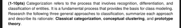 (1-10pts) Categorization refers to the process that involves recognition, differentiation, and classification of entities. It is a fundamental process that provides the basis for class modeling. Research the following three general approaches to classification, summarize each approach and describe its rationale: Classical categorization, conceptual clustering, and prototype theory