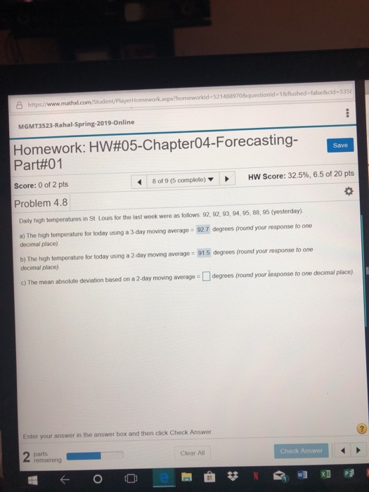 8 https:/www.mathud.com/Stud kaspx?homeworkld-5214889708 questionld-1&flushed-false&cld-535 MGMT3523-Rahal-Spring-2019-Online Homework: HW#05-Chapter04-Forecasting- Part#01 Score: 0 of 2 pts Problem 4.8 Save 8 of 9 (5 complete) HW Score: 32.5%, 6.5 of 20 pts Daily high temperatures in St. Lours for the last week were as follows 92, 92, 93, 94, 95, 88, 95 (yesterday). a) The high temperature for today using a 3 day moving average 927 degrees (fround your response to one decimal place) b) The high temperature for today using a 2-day moving average 915 degrees (round your response to one decimal place) c) The mean absolute deviation based on a 2-day moving averagedegrees fround your iesponse to one decimal place) Enter your answer in the answer box and then click Check Answer remaining Clear All heck Answer