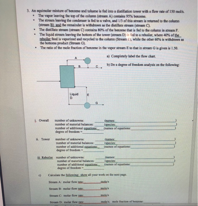 3. An equimolar mixture of benzene and toluene is fed into a distillation tower with a flow rate of 150 mols. *The stream leaving the condenser is fed to a valve, and 1/3 of this stream is returned to the column * The distillate stream (stream C) contains 80% ofthe benzene that is fed to the column in stream F. The vapor leaving the top ofthe column (stream A) contains 95% benzene. (stream B) and the remainder is withdrawn as the distillate stream (stream C) The liquid stream leaving the bottom of the tower (stream D) s fed to a reboiler, where 40% of the mboue feed is vaporized and recycled to the column (Stream L),while the other 60% is withdrawn as the bottoms product (Stream G). The ratio of the mole fraction of benzene in the vapor stream E to that in stream G is given is 1.50. * a) Completely label the flow chart. b) Do a degree of freedom analysis on the following: c . Liquid E i. Overall number of unknowns(names number of material balances: number of additional cquations:. (names of equations: degree of freedom ii. Towernmber of unknowns:(names: number of material balances:(species number of additional cquations. (names of equations degree of freedom - (names number of material balances: number of additional equations.. degree of freedom + (names of equations Calculate the following; show all your work on the next page. Stream A: molar flow rats. moles Stream B: molar flow rate Stream C: molar flow rate:moles Stream D: molar flow rat c) moles moles: mole fraction of benzene