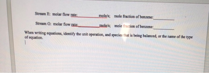 Stream E: molar flow rate: mole/s; mole fraction of benzene: Stream G: molar flow rate. mole/s; mole fraction of benzene: When writing equations, idenify the unit operation, and specis hat is being balanced,or the name of the type of equation.