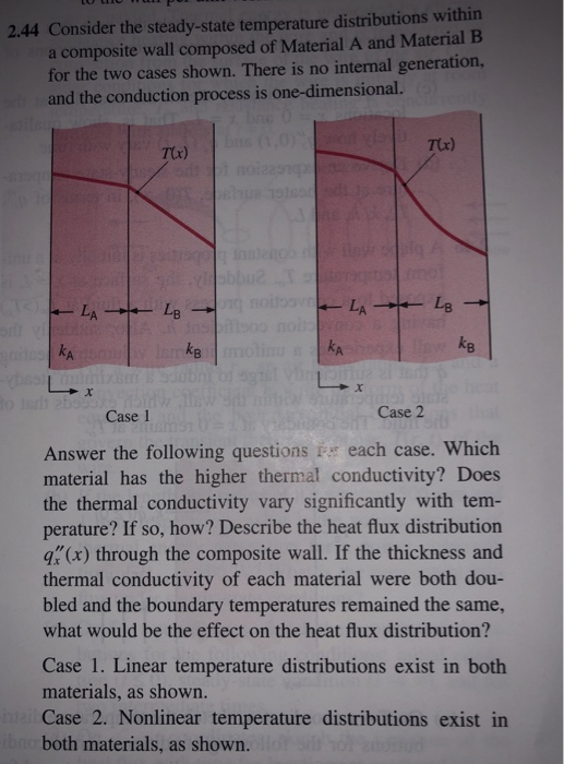 2.44 Consider the steady-state temperature distributions within a composite wall composed of Material A and Material B for the two cases shown. There is no internal generation, and the conduction process is one-dimensional. T(x) T(r) ke A. Case 1 Case 2 Answer the following questions i each case. Which material has the higher thermal conductivity? Does the thermal conductivity vary significantly with tem- perature? If so, how? Describe the heat flux distribution q(x) through the composite wall. If the thickness and thermal conductivity of each material were both dou- bled and the boundary temperatures remained the same, what would be the effect on the heat flux distribution? Case 1. Linear temperature distributions exist in both materials, as shown. Case 2. Nonlinear temperature distributions exist in both materials, as shown.