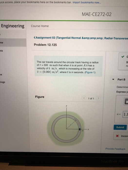 uick access, place your bookmarks here on the bookmarks bar. Import bookmarks now... MAE-CE272-02 Engineering Course Home KAssignment 02 (Tangential-Normal &:amp:amp; Radial-Transverse me Problem 12.125 ts The car travels around the circular track having a radius of r 500 m such that when it is at point A it has a velocity of 5 m/s, which is increasing at the rate of i (0.06t) m/s2, where t is in seconds. (Figure 1) ea Part B ings Determine Express y Figure 1 of 1 a 1.8 Submit Incor Provide Feedback