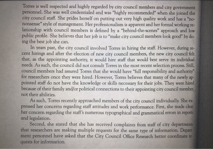 Torres is well respected and highly regarded by city council members and city government personnel. She was well credentialed and was highly recommended when she joined the city council staff. She prides herself on putting out very high quality work and has a no- nonsense style of management. Her professionalism is apparent and her formal working re- lationship with council members is defined by a behind-the-scenes approach and low public profile. She believes that her job is to make city council members look good by do ing the best job she can. In years past, the city council involved Torres in hiring the staff. However, during re- cent hirings and after the election of new city council members, the new city council felt that, as the appointing authority, it would hire staff that would best serve its individual needs. As such, the council did not consult Torres in the most recent selection process. Still council members had assured Torres that she would have full responsibility and authority for researchers once they were hired. However, Torres believes that many of the newly ap- pointed staff do not have the knowledge or skills necessary for their jobs. They were hired because of their family and/or political connections to their appointing city council member, not their abilities. As such, Torres recently approached members of the city council individually. She ex pressed her concerns regarding staff attitudes and work performance. First, she made clear her concern regarding the staffs numerous typographical and grammatical errors in reports and legislation. Second, she stated that she has received complaints from staff of city departments that researchers are making multiple requests for the same type of information. Depart ment personnel have asked that the City Council Office Research better coordinate re quests for information.
