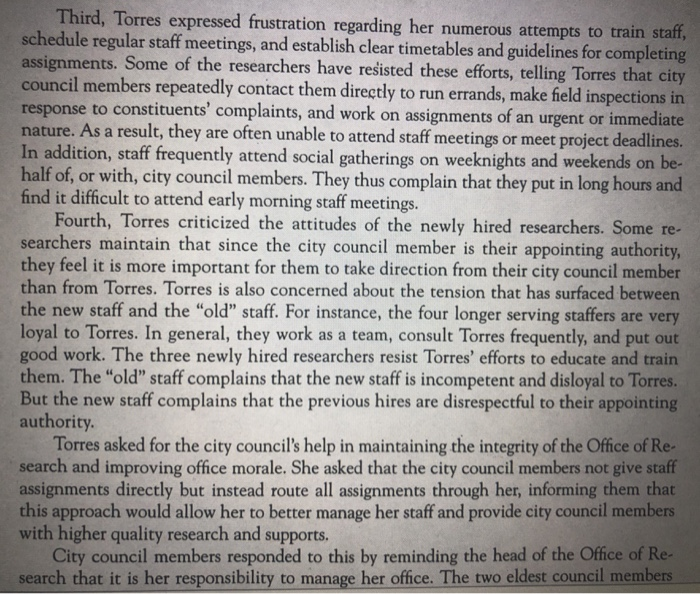 Third, Torres expressed frustration regarding her numerous attempts to train s schedule regular staff meetings, and establish clear timetables and guidelines for completing assignments. Some of the researchers have rešisted these efforts, telling Torres that city council response to constituents complaints, and work on assignments of an urgent or immediate nature. As a result, they are often unable to attend staff meetings or meet project deadlines. In addition, staff frequently attend social gatherings on weeknights and weekends on be half of, or with, city council members. They thus complain that they put in long hours and find it difficult to attend early morning staff meetings. members repeatedly contact them directly to run errands, make field inspections in Fourth, Torres criticized the attitudes of the newly hired researchers. Some re searchers maintain that since the city council member is their appointing authority they feel it is more important for them to take direction from their city council member than from Torres. Torres is also concerned about the tension that has surfaced bet he new staff and the old staff. For instance, the four longer serving staffers are very loyal to Torres. In general, they work as a team, consult Torres frequently, and good work. The three newly hired researchers resist Torres efforts to educate and train them. The old staff complains that the new staff is incompetent and disloyal to Torres But the new staff complains that the previous hires are disrespectful to their appointing authority Torres asked for the city councils help in maintaining the integrity of the Office of Re search and improving office morale. She asked that the city council members not assignments directly but instead route all assignments through her, informing them that this approach would allow her to better manage her staff and provide city council members with higher quality research and supports. sta City council members responded to this by reminding the head of the Office of Re search that it is her responsibility to manage her office. The two eldest council members