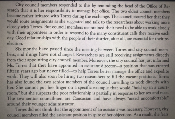 City council members responded to this by reminding the head of the Office of Re search that it is her responsibility to manage her office. The two eldest council members became rather irritated with Torres during the exchange. The council assured her that they would route assignments as she suggested and talk to the researchers about working more closely with Torres. But council members maintained their need to be able to work closely with their appointees in order to respond to the many constituent calls they receive each day. Good relationships with the people of their district, after all, are essential for their election. Six months have passed since the meeting between Torres and city council mem- bers, and things have not changed. Researchers are still receiving assignments directly from their appointing city council member. Moreover, the city council has just informed Ms. Torres that they have appointed an assistant director-a position that was created fifteen years ago but never filled-to help Torres better manage the office and expedite work. They will also soon be hiring two researchers to fill the vacant positions. Torres has also found the two senior members of the council unwilling to work directly with her. She cannot put her finger on a specific example that would hold up in a court room, but she suspects the poor relationship is partially in response to her sex and race The two senior councilmen are Caucasian and have always acted uncomfortable around their younger administrator. Torres did not think that the appointment of an assistant was necessary. However, city council members filled the assistant position in spite of her objections. As a result, she fears