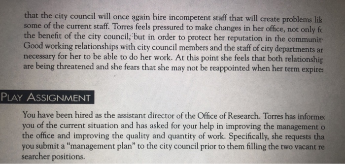that the city council will once ągain hire incompetent staff that will create problems lik some of the current staff. Torres feels pressured to make changes in her office, not only fo the benefit of the city council,; but in order to protect her reputation in the communit Good working relationships with city council members and the staff of city departments ar necessary for her to be able to do her work. At this point she feels that both relationship are being threatened and she fears that she may not be reappointed when her term expires PLAY AsSIGNMENT You have been hired as the assistant director of the Office of Research. Torres has informer you of the current situation and has asked for your help in improving the management o the office and improving the quality and quantity of work. Specifically, she requests tha you submit a management plan to the city council prior to them filling the two vacant re er positions