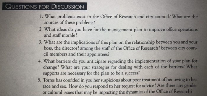QUESTIONS FOR DISCUSSION 1. What problems exist in the Office of Research and city council? What are the 2. What ideas do you have for the management plan to improve office operations 3. What are the implications of this plan on the relationship between you and your 4. What barriers do you anticipate regarding the implementation of your plan for sources of these problems? and staff morale? boss, the director? among the staff of the Office of Research? between city coun- cil members and their appointees? change? What are your strategies for dealing with each of the barriers? What supports are necessary for the plan to be a success? 5. Torres has confided in you her suspicions about poor treatment of her owing to her race and sex. How do you respond to her request for advice? Are there any gender or cultural issues that may be impacting the dynamics of the Ofice of Research?