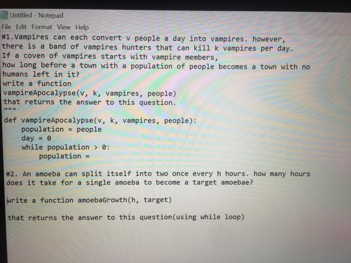 Untitled - Notepad File Edit Format View Help #1 . Vampires can each convert v people a day into vampires, however, there is a band of vampires hunters that can kill k vampires per day. If a coven of vampires starts with vampire members, how long before a town with a population of people becomes a town with no humans left in it? write a function vampireApocalypse(v, k, vampires, people) that returns the answer to this question. def vampireApocalypse (v, k, vampires, people): population people day e while populatione: population- #2. An amoeba can split itself into two once every h hours. how many hours does it take for a single amoeba to become a target amoebae? write a function amoebaGrowth(h, target) that returns the answer to this question(using while loop)