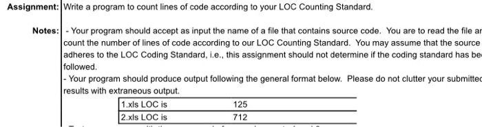 Assignment:Write a program to count lines of code according to your LOC Counting Standard. Notes: -Your program should accept as input the name of a file that contains source code. You are to read the file ar count the number of lines of code according to our LOC Counting Standard. You may assume that the source adheres to the LOC Coding Standard, i.e., this assignment should not determine if the coding standard has be followed Your program should produce output following the general format below. Please do not clutter your submitted results with extraneous output. 1.xls LOC is 2.xls LOC is 125 712