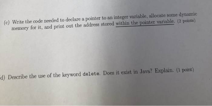 c) Write the code needed to declare a pointer to an integer variable, allocate some dynamic memory for it, and print out the address stored within the pointer variable. (2 points) d) Describe the use of the keyword delete. Does it exist in Java? Explain. (1 point)