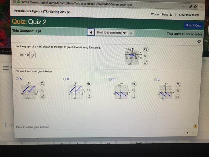 6 https://www.mathxl.com/Student/PlayerTestaspx?testld-194994580¢erwin-yes Precalculus Algebra (TR-Spring 2019 (2) Quiz: Quiz 2 This Question: 1 pt .E Wisdom Fong 읊 | 1/22/19 6:26 PM Submit Quiz 10 of 10 (9 complete) This Quiz: 10 pts possible IMG Use the graph of y f(x) shown to the right to graph the following function g Course Choose the correct graph below. O D. ов. 10 En Clics to select you anawer