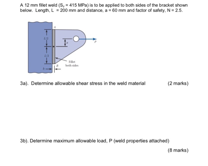A 12 mm fillet weld (Sy 415 MPa) is to be applied to both sides of the bracket shown below. Length, L = 200 mm and distance, a = 60 mm and factor of safety, N = 2.5. L/2 L/2 Fillet B both sides 3a). Determine allowable shear stress in the weld material (2 marks) 3b). Determine maximum allowable load, P (weld properties attached) (8 marks)