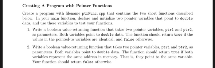 Creating A Program with Pointer Functions Create a program with filename ptrFunc.cpp that contains the two short functions described below. In your main function, declare and initialize two pointer variables that point to double data, and use these variables to test your functions. 1. Write a boolean value-returning function that takes two pointer variables, ptr1 and ptr2, as parameters. Both variables point to double data. The function should return true if the values in the pointed-to variables are identical, and false otherwise. 2. Write a boolean value-returning function that takes two pointer variables, ptr1 and ptr2, as parameters. Both variables point to double data. The function should return true if both variables represent the same address in memory. That is, they point to the same variable. Your function should return false otherwise.