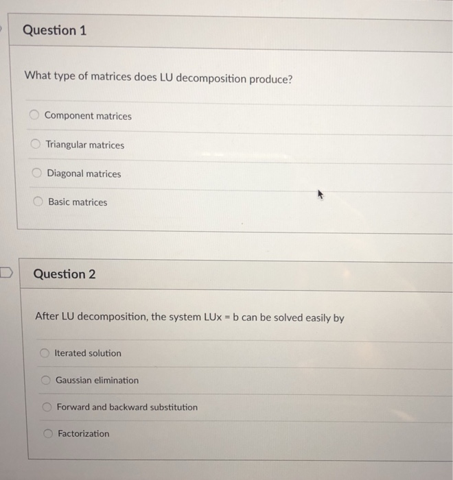 Question 1 What type of matrices does LU decomposition produce? Component matrices Triangular matrices Diagonal matrices Basic matrices uestion2 After LU decomposition, the system Lux = b can be solved easily by Iterated solution Gaussian elimination Forward and backward substitution 0 Factorization