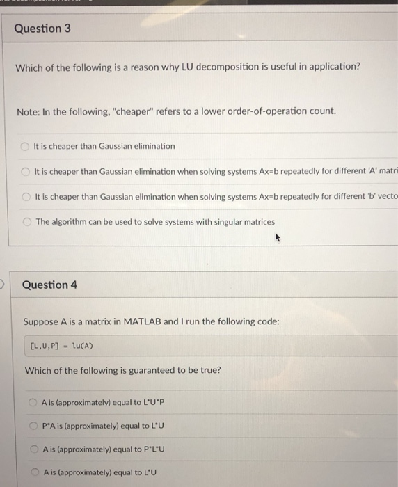 Question3 Which of the following is a reason why LU decomposition is useful in application? Note: In the following, cheaper refers to a lower order-of-operation count O It is cheaper than Gaussian elimination O It is cheaper than Gaussian elimination when solving systems Ax-b repeatedly for different Amatri It is cheaper than Gaussian elimination when solving systems Ax-b repeatedly for different b vecto O The algorithm can be used to solve systems with singular matrices Question 4 Suppose A is a matrix in MATLAB and I run the following code: Which of the following is guaranteed to be true? OA is (approximately) equal to LUP PA is (approximately) equal to LU OA is (approximately) equal to PL-U A is (approximately) equal to LUu