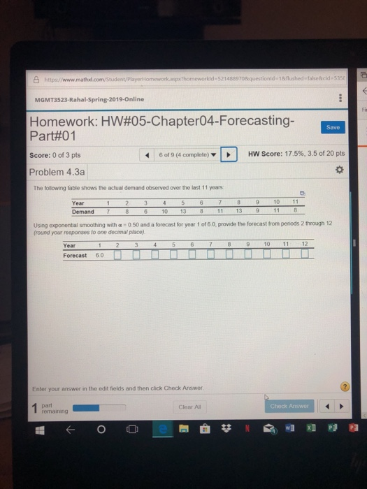 S hittps://www.mathd.com/Student/Playerl lomework aspx homeworkld-521488970questionld-1&flushed falseäcld-5 MGMT3523-Rahal-Spring-2019-Online Homework: HW#05-Chapter04-Forecasting- Part#01 Score: 0 of 3 pts Problem 4.3a Save HW Score: 17.5%, 3.5 of 20 pts Oe 6 of 9 (4 complete) | | The folowing table shows the actual demand observed over the last 11 years Year 10 11 Demand 7 10 13 11 13 Using exponential smoothing with a 0.50 and a forecast for year 1 of 6 0, provide the forocast from periods 2 through 12 fround your responses to one decimal place) 12 Year Forecast 60 Enter your answer in the edit fields and then click Check Answer Clear All heck Answe remaining