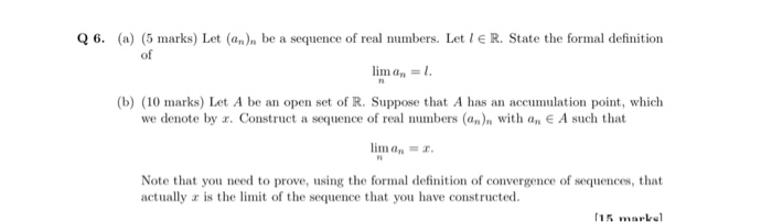 Q 6. (a) (5 marks) Let (an)n be a sequence of real numbers. Let l E R. State the formal definition of im an- b) (10 marks) Let A be an open set of R. Suppose that A has an accumulation point, which we denote by r. Construct a sequence of real numbers (an)n with an E A such that lima Note that you need to prove, using the formal definition of convergence of sequences, that actually a is the it of the sequence that you have constructed. 15 makel