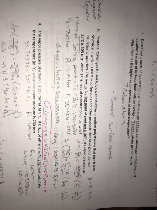 2. Diesel fuel is made of hydrocarbons with an average of 13 carbon atoms per molecules, and gasoline is made of hydrocarbons with an average of 7 carbon atoms per molecules. Which fuel has the higher vapor pressure at room temperature? 7 Carbon atons Smale urfoce area ausius- 3. Pentane (CsH12) gas is used to blow the bubbles in molten polystyrene that turn it into Styrofoam, which is used in coffee cups and other products that have good thermal insulation properties. The normal boilingpoint of pentane is 36°Cİ its vapor pressure at 25°C is 505 torr. What is the heat of vaporization of pentane? 5051-8314 (298-364) The vapor pressure of ethanol is 115 torr at 34.9°C. If DHvap of ethanol is 40.5 kJ/mol, calculate the temperature (in C) when the vapor pressure is 760 torr. , n( torm 4. 314 3.9