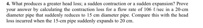 4. What produces a greater head loss; a sudden contraction or a sudden expansion? Prove your answer by calculating the contra