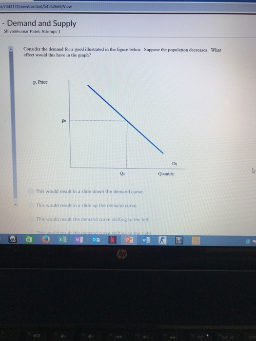t/7443178/viewContent/54852669/Niew Demand and Supply Shivamkumar Patel: Attempt 1 Consider the demand for a good illustrated in the figure below. Suppose the population decreases. What effect would this have in the graph? P Price po Do Quantity This would result in a slide down the demand curve. This would result in a slide up the demand curve. This would result the demand curve shifting to the left