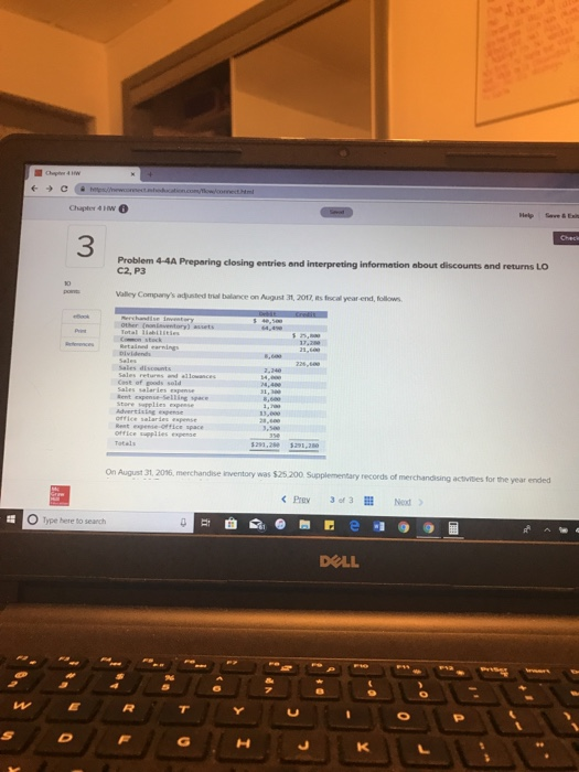 Chapter 4 1w 3 Problem 4-4A Preparing closing entries and interpreting information about discounts and returns LO C2, P3 Valley Companys adjusted tial bailance on August 31, 201, ts frocal year end, follows ffice sppiies expense On August 31,2016, merchandise inventory was $25.200 Supplementary records of merchandising activites for the year ended Prev 3fa O Type here to search .v WE