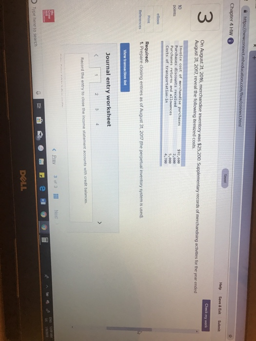 http:// Help Save& Exit Submit On August 31 2016,merchandise inventory was $25,200. Supplementary records of merchandising actvities frthe year ended August 31, 2017, reveal the following itemized costs 10 $92,600 2,608 5,000 4,700 dis Costs of transportation-in Print References 1. Prepare closing entries as of August 31, 2017 (the perpetual Inventory system is used) Journal entry worksheet Prey 3 of 3 Next Type here to search