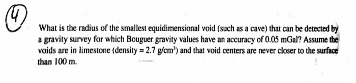 What is the radius of the smallest equidimensional void (such as a cave) that can be detected by a gravity survey for which Bouguer gravity values have an accuracy of 0.05 mGal? Assume the voids are in limestone (density -2.7 g/cm) and that void centers are never closer to the surface than 100 m.