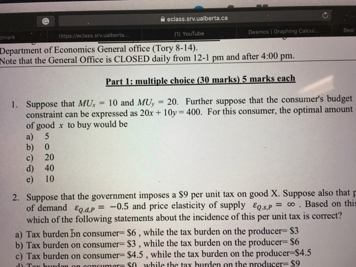 eclass.srv.ualberta.ca dmark https://eclass.srv.ualberta (1) YouTube Desmos | Graphing Calcul Bear Department of Economics General office (Tory 8-14),. Note that the General Office is CLOSED daily from 12-1 pm and after 4:00 pm. Part 1: multiple choice (30 marks)5 marks each 1. Suppose that MU 10 and MU, 20. Further suppose that the consumers budget constraint can be expressed as 20x + 10y 400. For this consumer, the optimal amount of good x to buy would be a) 5 b) 0 c) 20 d) 40 e) 10 2. Suppose that the government imposes a S9 per unit tax on good X. Suppose also thatp of demand εο&P =-0.5 and price elasticity of supply εQS,P-oo . Based on thi which of the following statements about the incidence of this per unit tax is correct? a) Tax burden bn consume $6 , while the tax burden on the producer-S3 b) Tax burden on consumer- $3, while the tax burden on the producer- $6 c) Tax burden on consumer= $4.5 , while the tax burden on the producer-S45 ) Toy burden on consumer- so while the tax hurden on the producer $9