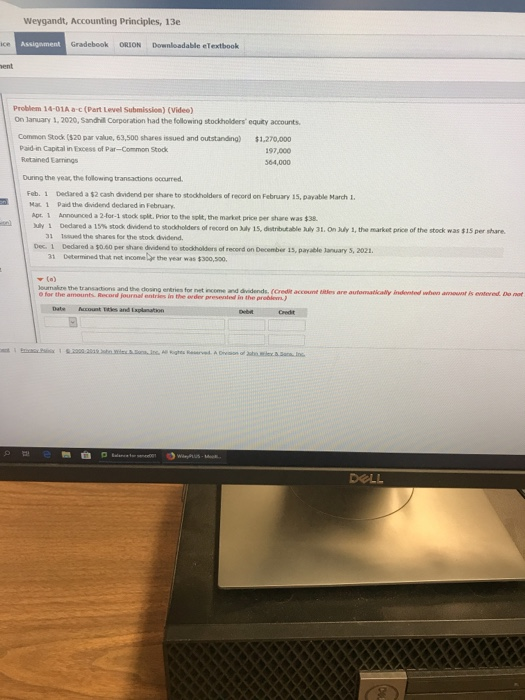 Weygandt, Accounting Principles, 13e Gradebook ORION Downloadable eTextbook ent Problem 14-01A a-c (Part Level Submission) (Video) On lanuary 1, 2020, Sandhill Corporation had the folowing stockholders equity accounts Common Stock ($20 par value, 63,500 shares issued and outstanding) $1,270,000 Paid-in Capital in Excess of Par-Common Stock Retained Earnings 197,000 64,000 During the year the following transactions occurred Feb. 1 Dedared a $2 cash dividend per share to stockholders of record on February 15, payable March 1 Ma 1 Paid the dvidend dedared in February. Apt. 1 Announced a 2-for-1 stock splt. Prior to the solit, the markot price per share was $38. Myi Odred a 1y% stok dividend to stockholders of record on My 1s,distritable My 3.OnAly 1, the markt pree of the stock was sisper whan 31 Issued the shares for the stodk dividend Dec. 1 Dedared a $0.60 per share dividend to stocholders of record on December 15, payable Janusary 5, 2021 ermined that net rcome.r the year was t300,soo. lournakure the transactions and the cdosno entries for net income and dvidends. (Credit account are automatically in sted ฟ0n amount is entered Do not entries in the evder presented in the problem Credit DOLL