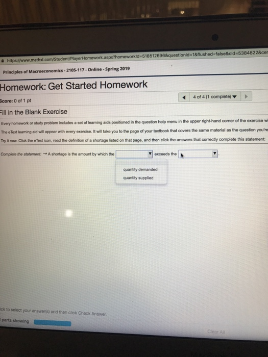 PlayerHomework.aspx?homeworkld 518512696&questionid-18flushed false&cld 53848228ce https://www.ma Principles of Macroeconomics-2105-117-Online-Spring 2019 Homework: Get Started Homework 4 of 4 (1 complete) core: 0 of 1 pt ill in the Blank Exercise Every homework or study problem includes a set of learming aids positioned in the question help menu in the upper right-hand corner of the exercise wi The eText learning aid will appear with every exercise. It will take you to the page of your textbook that covers the same material as the question youre Try it now. Click the eText icon, read the definition of a shortage listed on that page, and then click the answers that correctly complete this statement Complete the statement: A shortage is the amount by which the exceeds the quantity demanded quantihy supplied ck to select your answers) and then click Check Answer parts showing