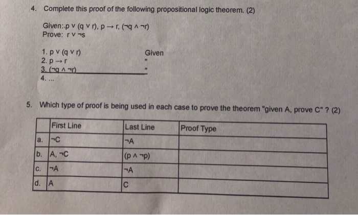 4. Complete this proof of the following propositional logic theorem. (2) Given-p v (q v r), p → r, (-q ^ Prove: rvs Given 4. 5. Which type of proof is being used in each case to prove the theorem given A, prove C ? (2) First Line Last Line Proof Type 겨 d. A