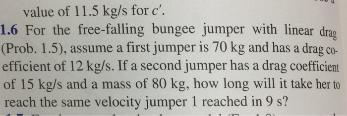 value of 11.5 kg/s for c. 1.6 For the free-falling bungee jumper with linear drag (Prob. 1.5), assume a first jumper is 70 kg and has a drag co- efficient of 12 kg/s. If a second jumper has a drag coefficient of 15 kg/s and a mass of 80 kg, how long will it take her to reach the same velocity jumper 1 reached in 9 s?